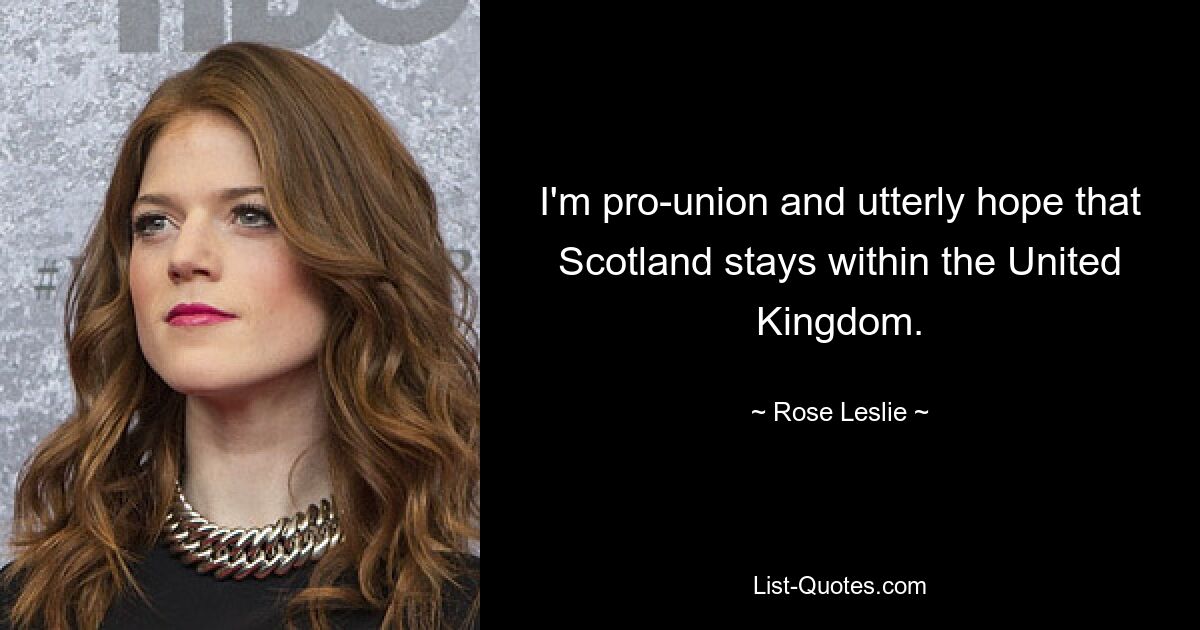 I'm pro-union and utterly hope that Scotland stays within the United Kingdom. — © Rose Leslie