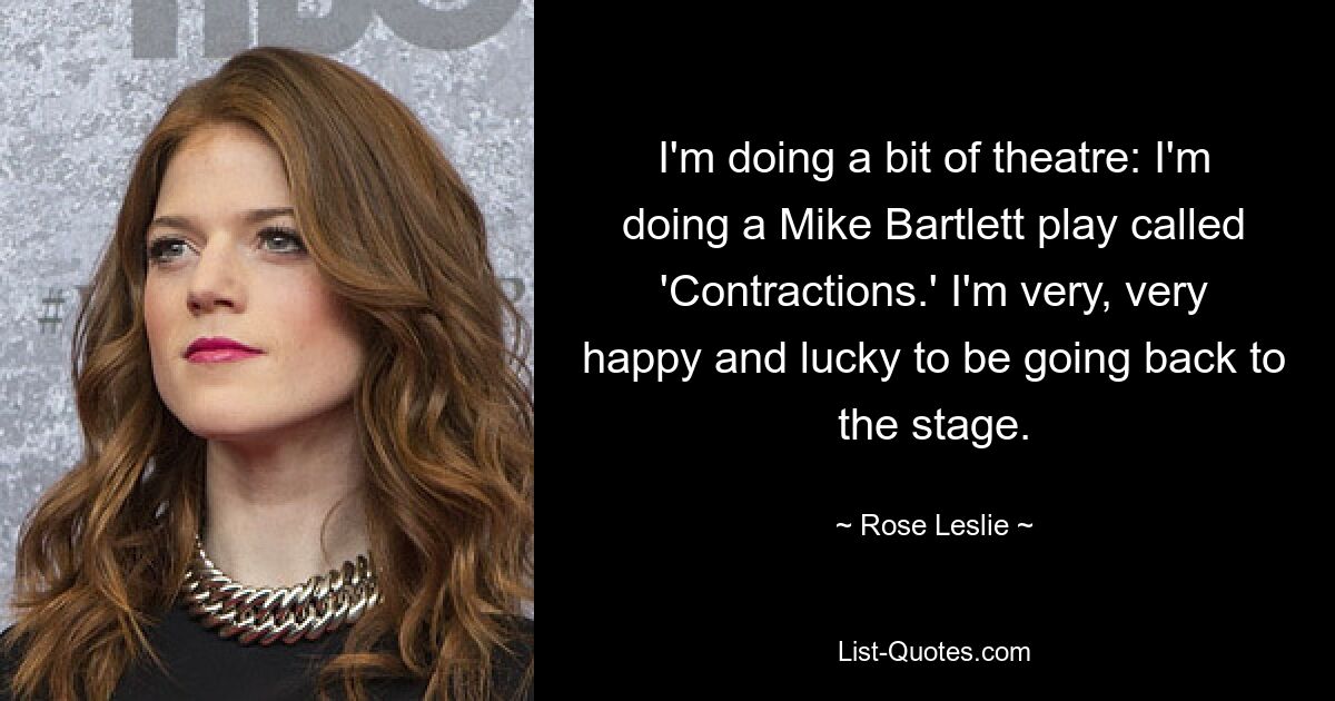 I'm doing a bit of theatre: I'm doing a Mike Bartlett play called 'Contractions.' I'm very, very happy and lucky to be going back to the stage. — © Rose Leslie