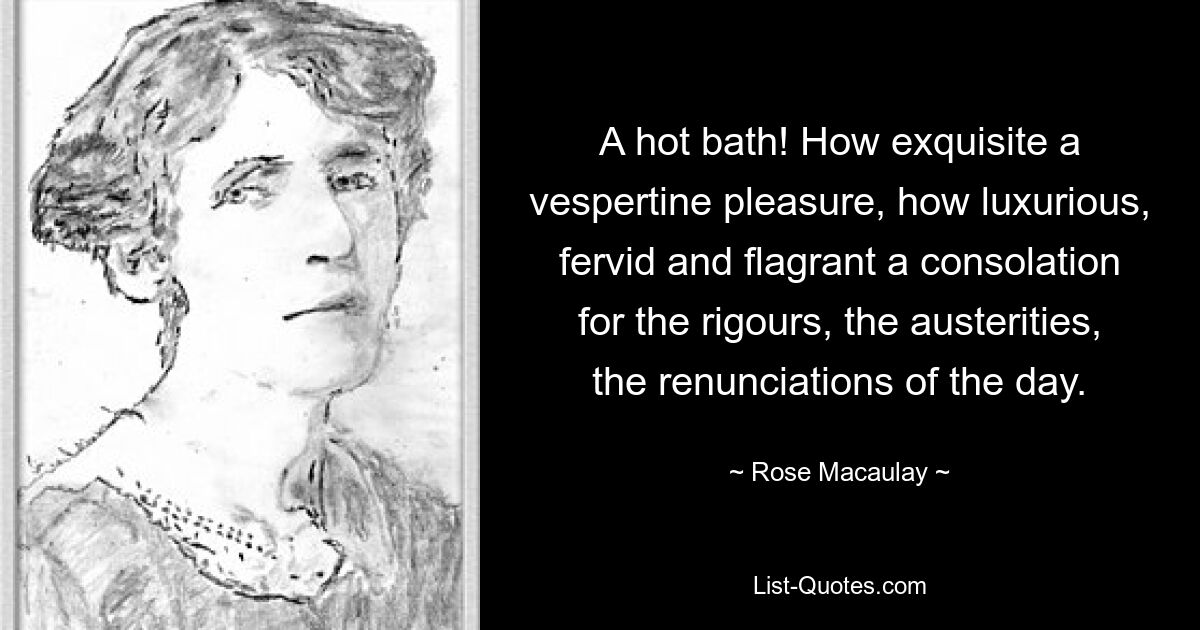 A hot bath! How exquisite a vespertine pleasure, how luxurious, fervid and flagrant a consolation for the rigours, the austerities, the renunciations of the day. — © Rose Macaulay