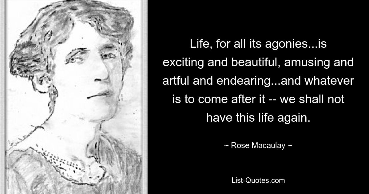 Life, for all its agonies...is exciting and beautiful, amusing and artful and endearing...and whatever is to come after it -- we shall not have this life again. — © Rose Macaulay