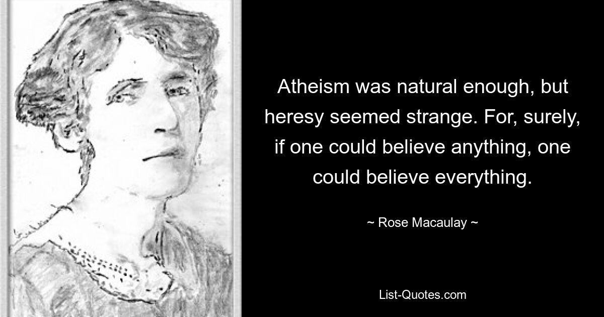 Atheism was natural enough, but heresy seemed strange. For, surely, if one could believe anything, one could believe everything. — © Rose Macaulay