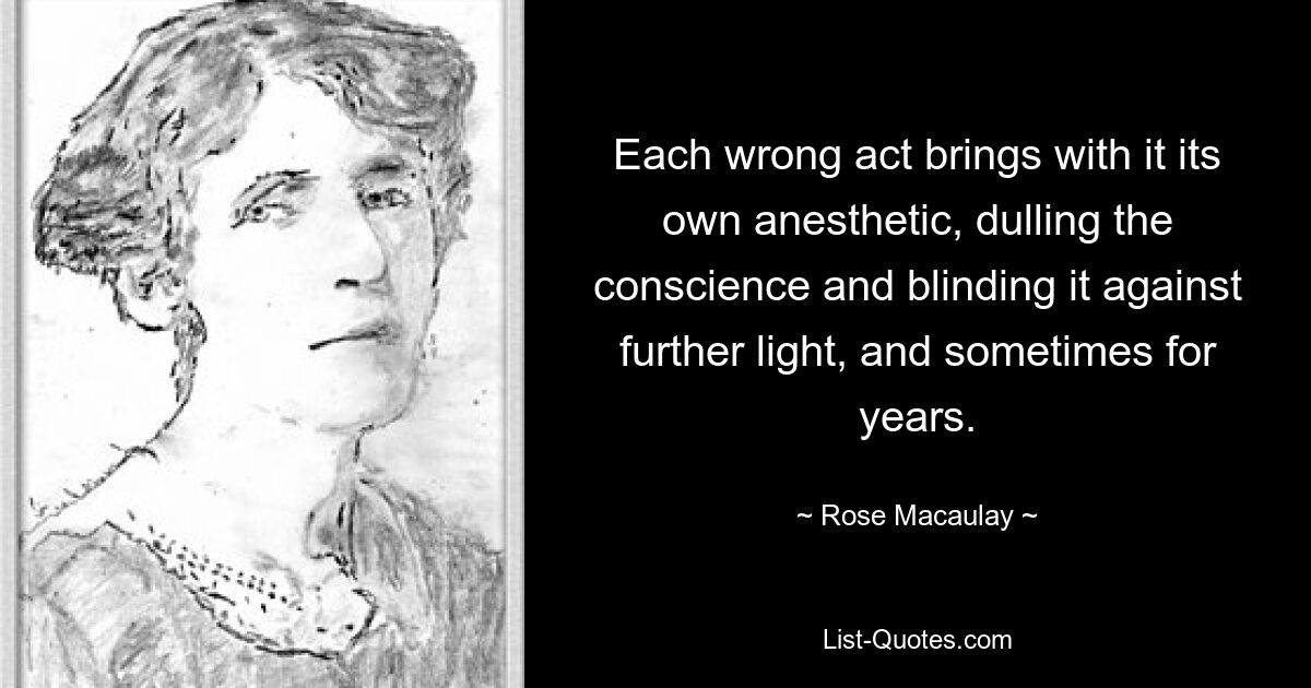 Each wrong act brings with it its own anesthetic, dulling the conscience and blinding it against further light, and sometimes for years. — © Rose Macaulay