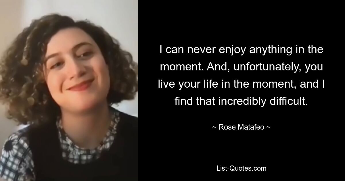 I can never enjoy anything in the moment. And, unfortunately, you live your life in the moment, and I find that incredibly difficult. — © Rose Matafeo