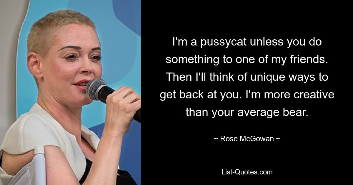 I'm a pussycat unless you do something to one of my friends. Then I'll think of unique ways to get back at you. I'm more creative than your average bear. — © Rose McGowan