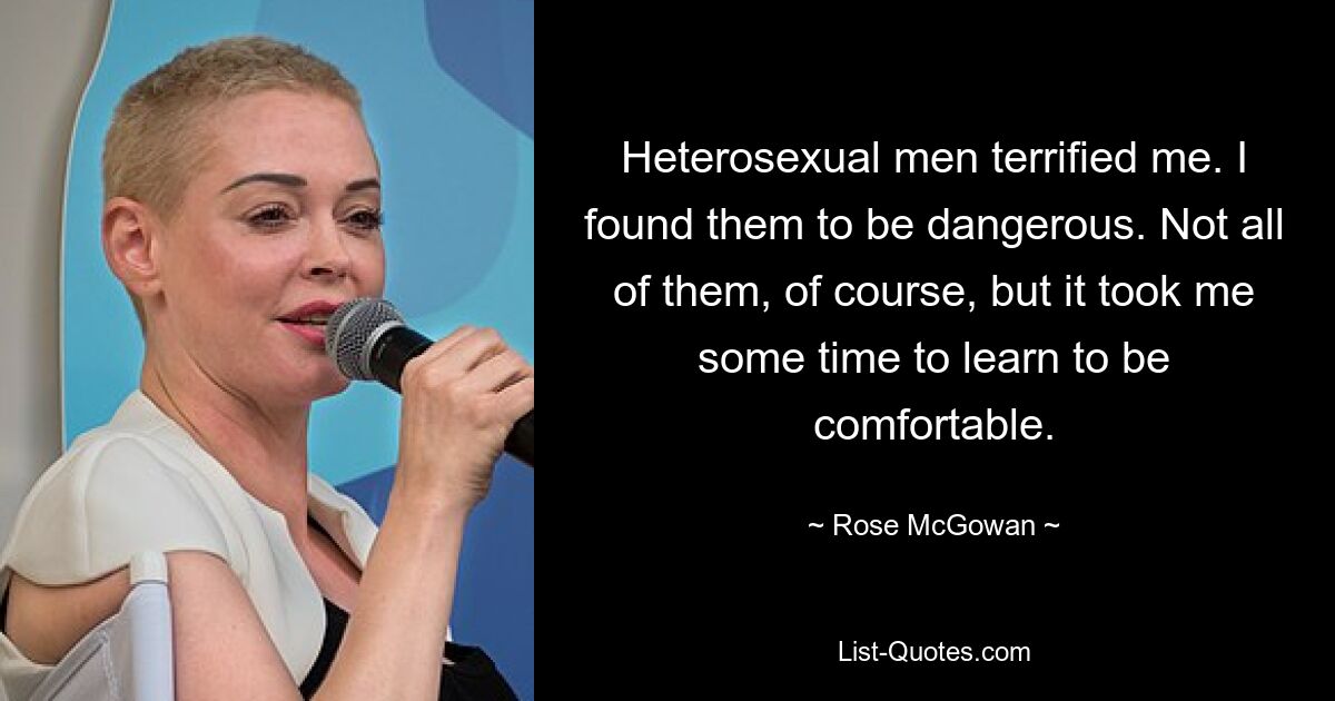 Heterosexual men terrified me. I found them to be dangerous. Not all of them, of course, but it took me some time to learn to be comfortable. — © Rose McGowan