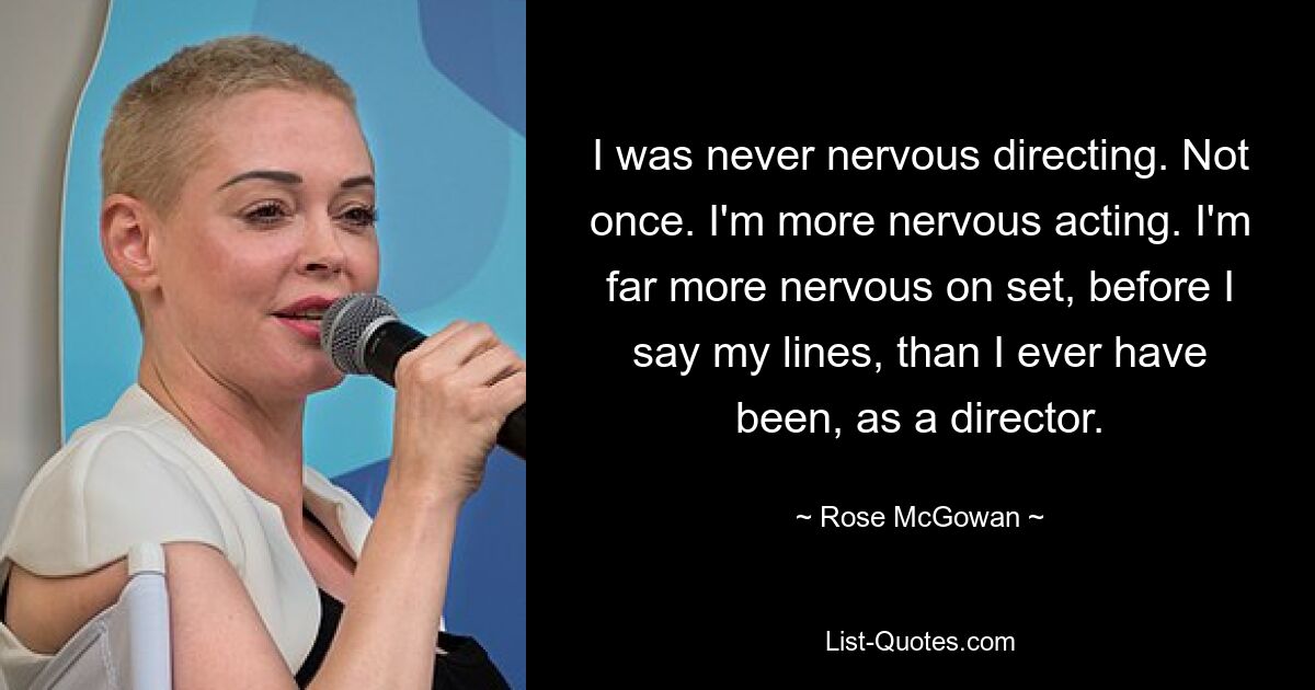 I was never nervous directing. Not once. I'm more nervous acting. I'm far more nervous on set, before I say my lines, than I ever have been, as a director. — © Rose McGowan