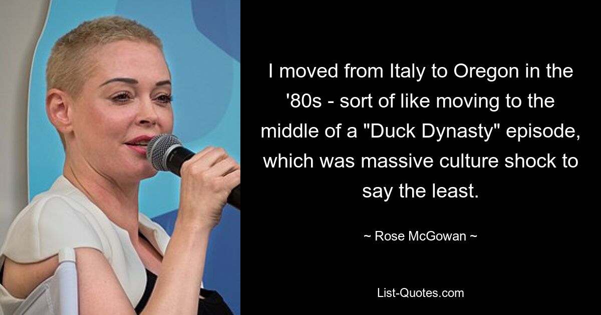 I moved from Italy to Oregon in the '80s - sort of like moving to the middle of a "Duck Dynasty" episode, which was massive culture shock to say the least. — © Rose McGowan