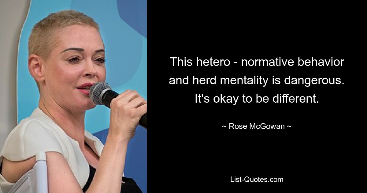 This hetero - normative behavior and herd mentality is dangerous. It's okay to be different. — © Rose McGowan