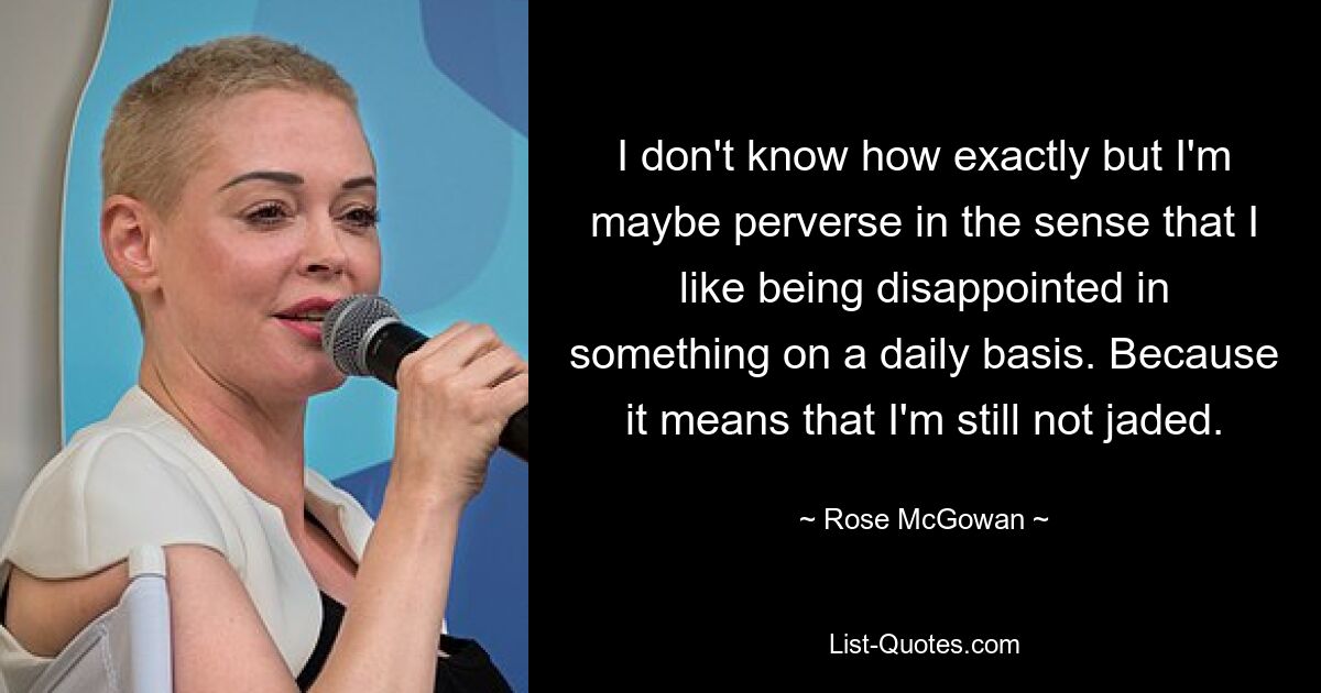 I don't know how exactly but I'm maybe perverse in the sense that I like being disappointed in something on a daily basis. Because it means that I'm still not jaded. — © Rose McGowan