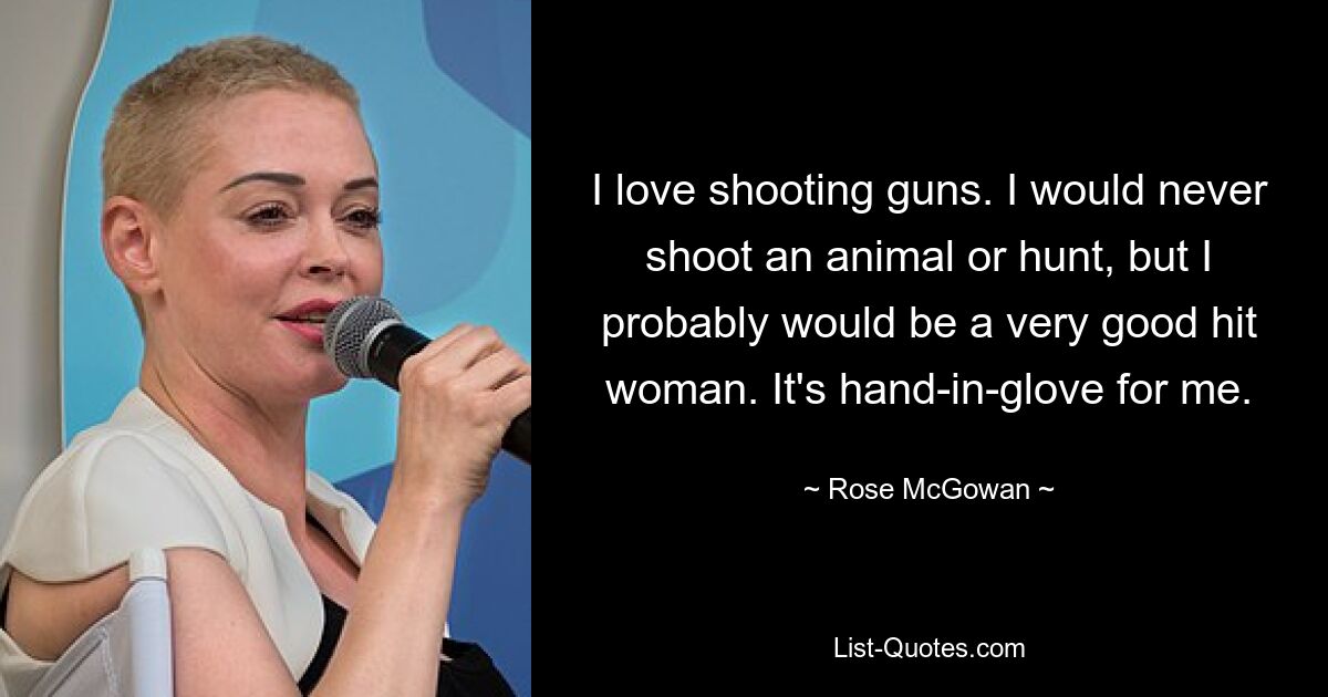 I love shooting guns. I would never shoot an animal or hunt, but I probably would be a very good hit woman. It's hand-in-glove for me. — © Rose McGowan