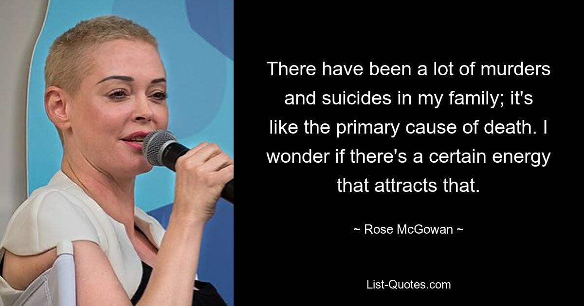 There have been a lot of murders and suicides in my family; it's like the primary cause of death. I wonder if there's a certain energy that attracts that. — © Rose McGowan