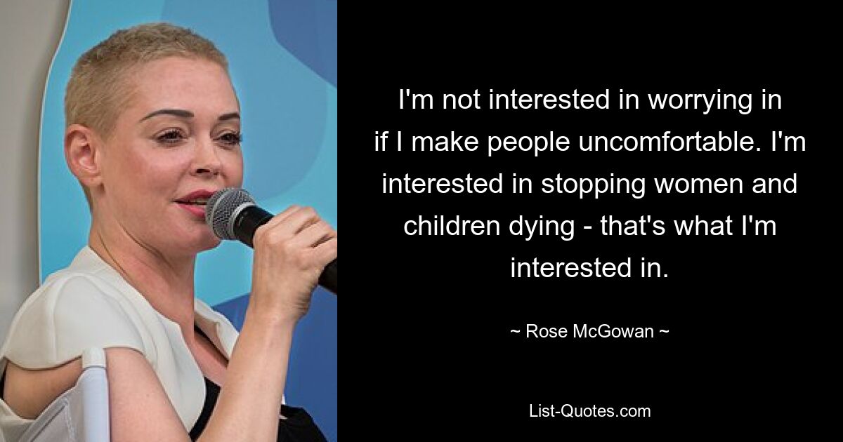 I'm not interested in worrying in if I make people uncomfortable. I'm interested in stopping women and children dying - that's what I'm interested in. — © Rose McGowan