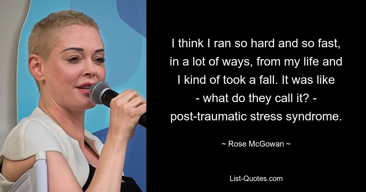 I think I ran so hard and so fast, in a lot of ways, from my life and I kind of took a fall. It was like - what do they call it? - post-traumatic stress syndrome. — © Rose McGowan