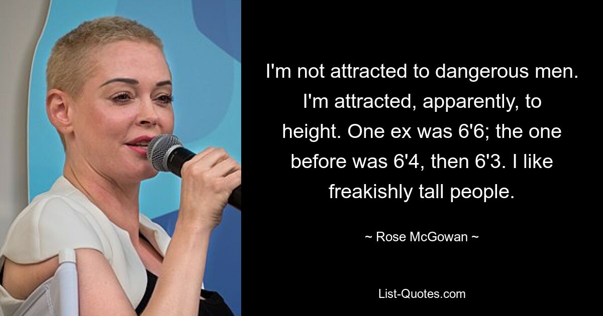 I'm not attracted to dangerous men. I'm attracted, apparently, to height. One ex was 6'6; the one before was 6'4, then 6'3. I like freakishly tall people. — © Rose McGowan