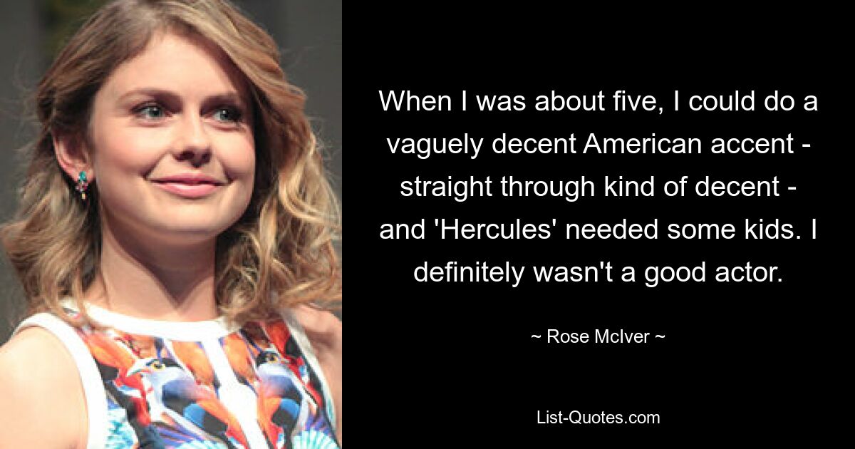 When I was about five, I could do a vaguely decent American accent - straight through kind of decent - and 'Hercules' needed some kids. I definitely wasn't a good actor. — © Rose McIver