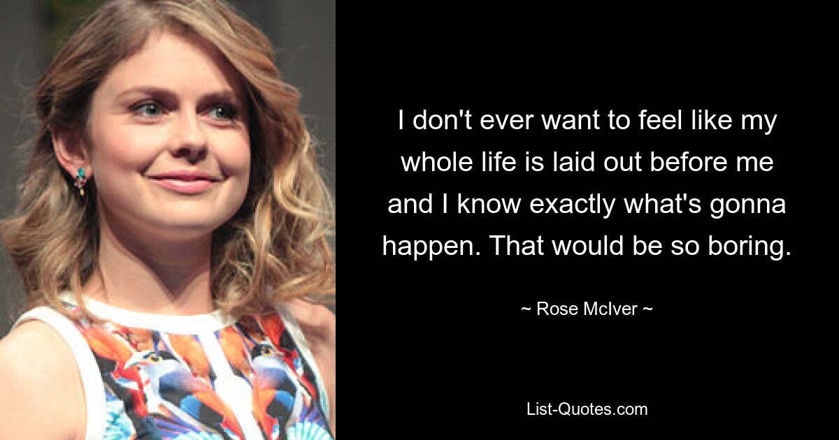 I don't ever want to feel like my whole life is laid out before me and I know exactly what's gonna happen. That would be so boring. — © Rose McIver