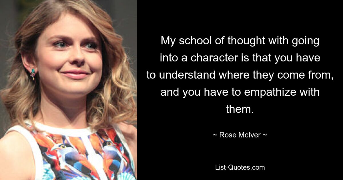 My school of thought with going into a character is that you have to understand where they come from, and you have to empathize with them. — © Rose McIver