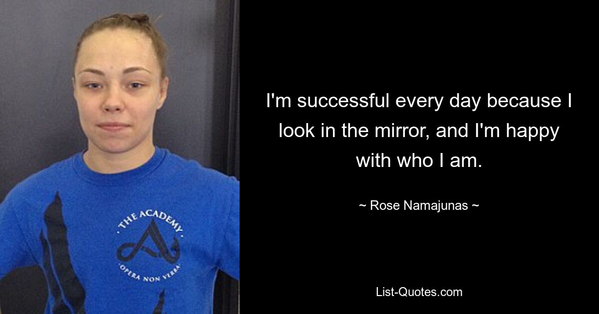 I'm successful every day because I look in the mirror, and I'm happy with who I am. — © Rose Namajunas