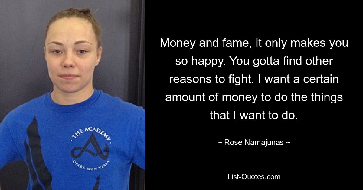 Money and fame, it only makes you so happy. You gotta find other reasons to fight. I want a certain amount of money to do the things that I want to do. — © Rose Namajunas