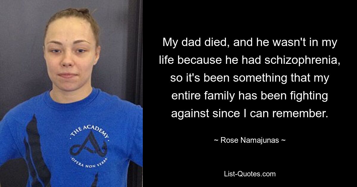 My dad died, and he wasn't in my life because he had schizophrenia, so it's been something that my entire family has been fighting against since I can remember. — © Rose Namajunas