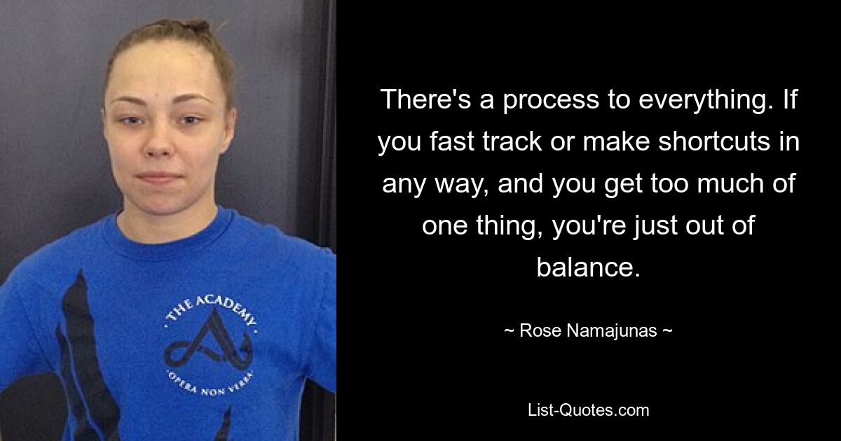 There's a process to everything. If you fast track or make shortcuts in any way, and you get too much of one thing, you're just out of balance. — © Rose Namajunas