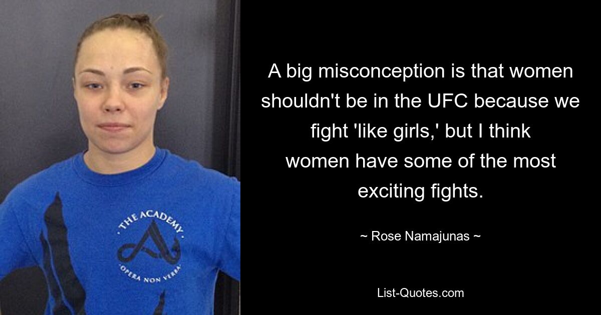 A big misconception is that women shouldn't be in the UFC because we fight 'like girls,' but I think women have some of the most exciting fights. — © Rose Namajunas