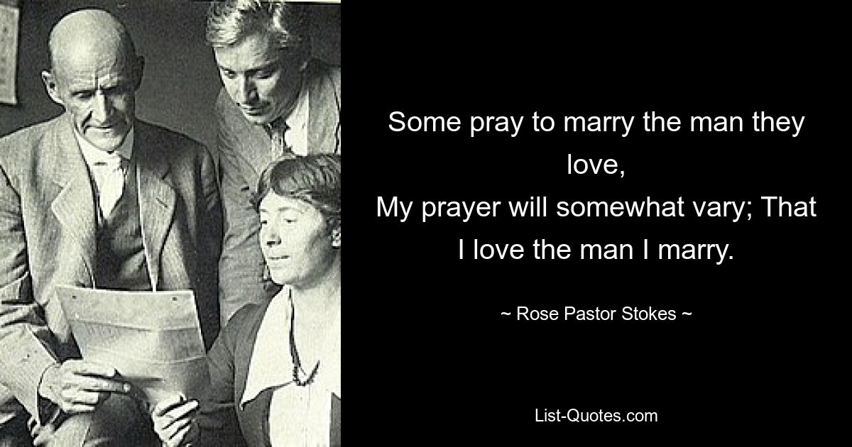 Some pray to marry the man they love,
My prayer will somewhat vary; That I love the man I marry. — © Rose Pastor Stokes