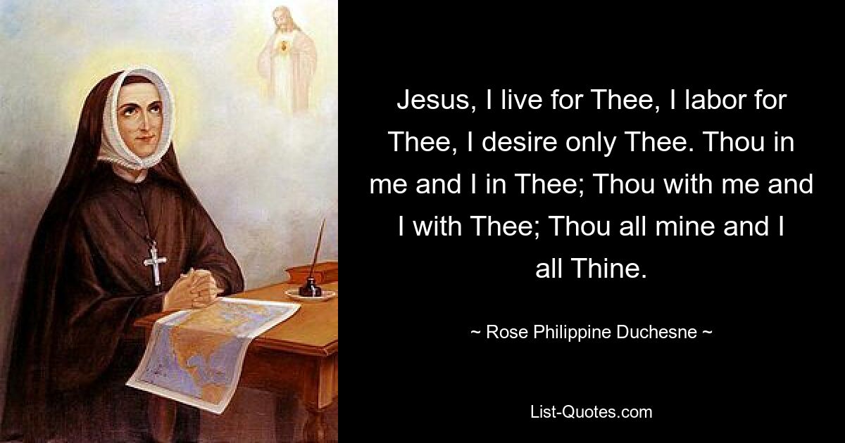 Jesus, I live for Thee, I labor for Thee, I desire only Thee. Thou in me and I in Thee; Thou with me and I with Thee; Thou all mine and I all Thine. — © Rose Philippine Duchesne