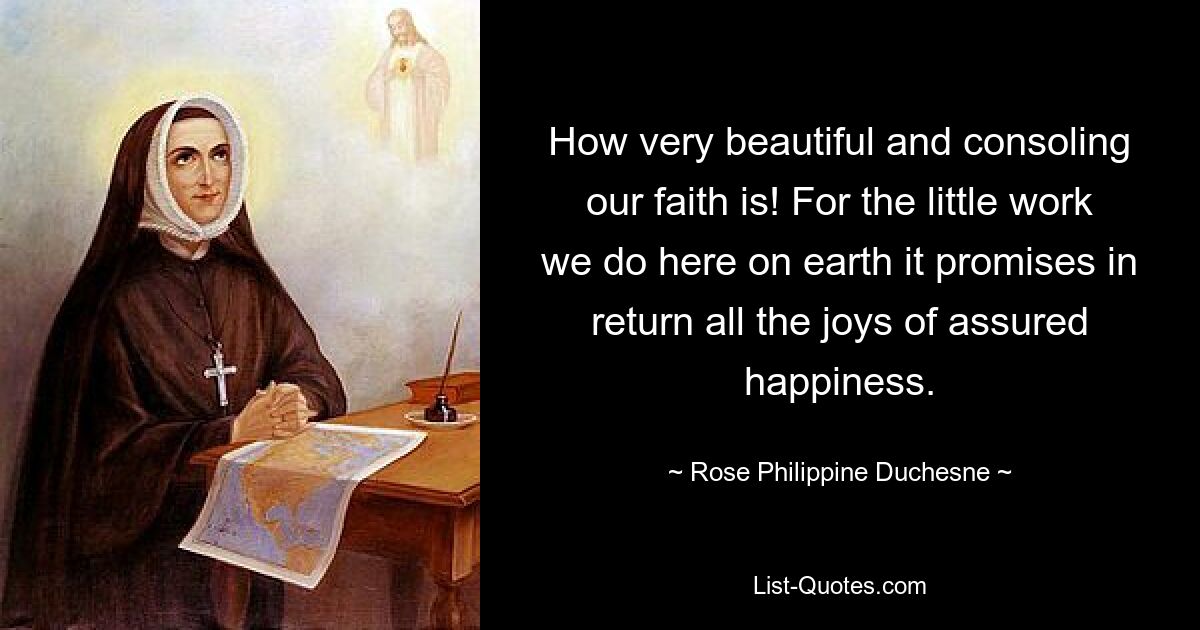 How very beautiful and consoling our faith is! For the little work we do here on earth it promises in return all the joys of assured happiness. — © Rose Philippine Duchesne