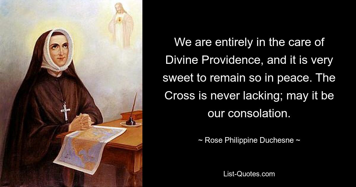 We are entirely in the care of Divine Providence, and it is very sweet to remain so in peace. The Cross is never lacking; may it be our consolation. — © Rose Philippine Duchesne