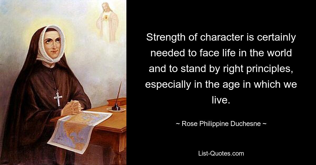 Strength of character is certainly needed to face life in the world and to stand by right principles, especially in the age in which we live. — © Rose Philippine Duchesne