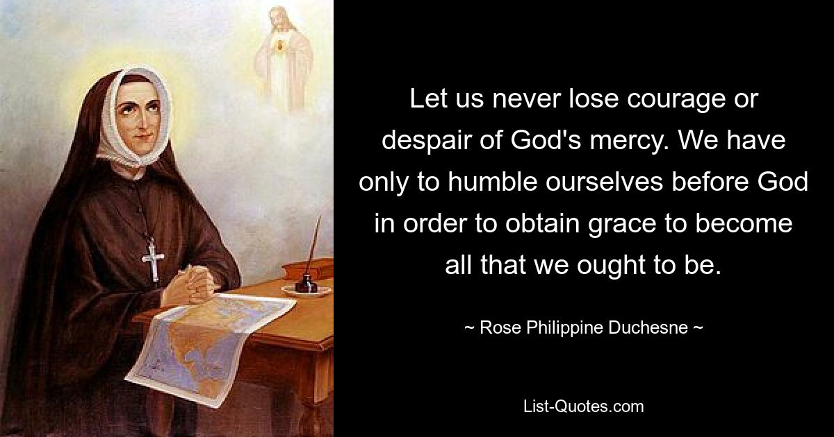 Let us never lose courage or despair of God's mercy. We have only to humble ourselves before God in order to obtain grace to become all that we ought to be. — © Rose Philippine Duchesne