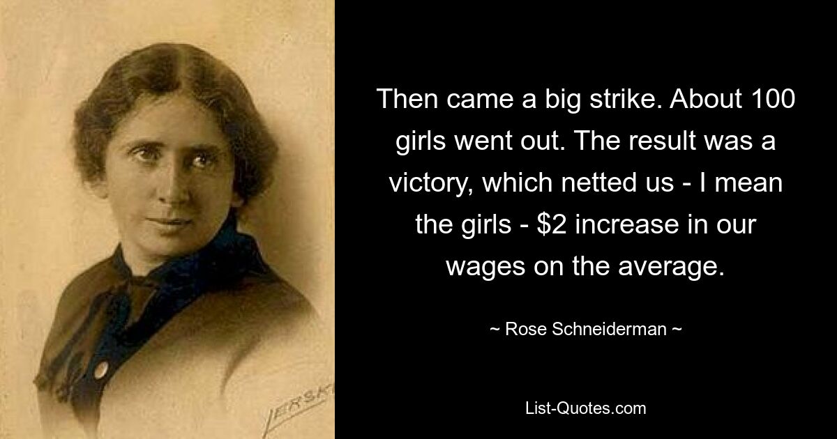 Then came a big strike. About 100 girls went out. The result was a victory, which netted us - I mean the girls - $2 increase in our wages on the average. — © Rose Schneiderman