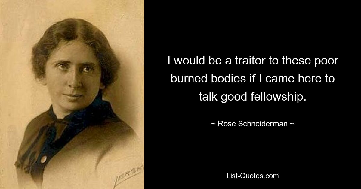 I would be a traitor to these poor burned bodies if I came here to talk good fellowship. — © Rose Schneiderman