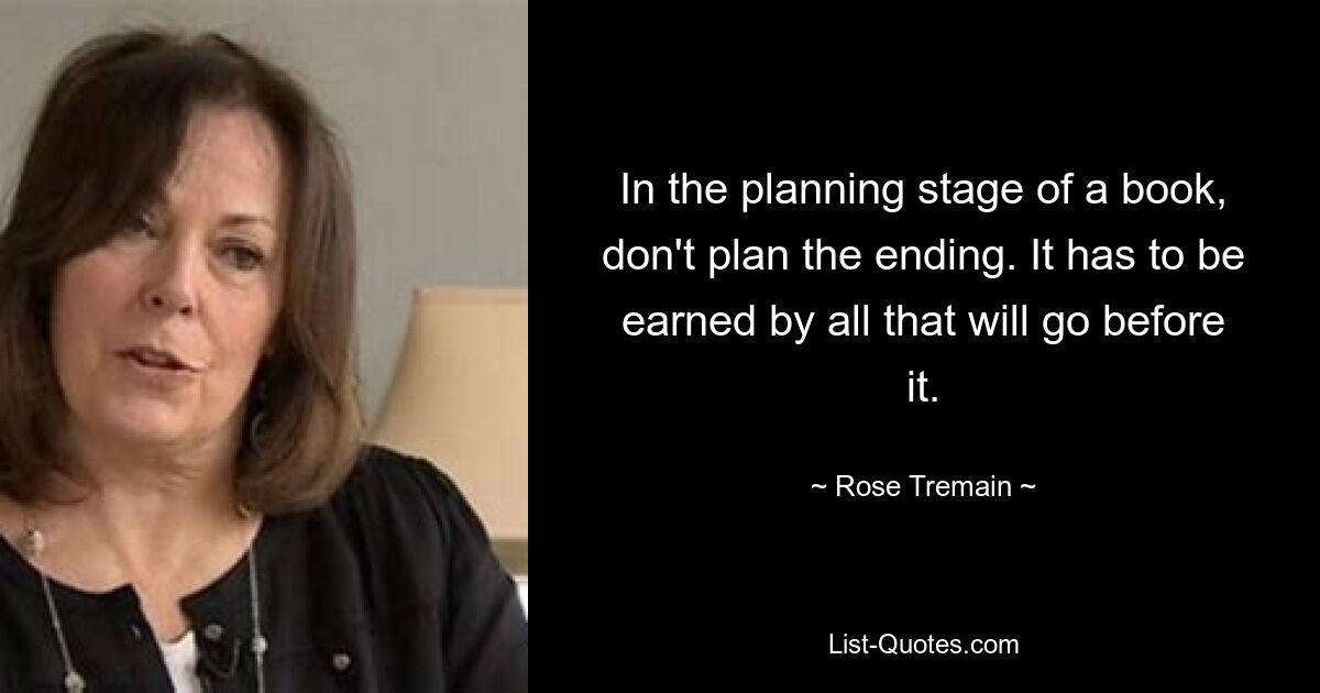 In the planning stage of a book, don't plan the ending. It has to be earned by all that will go before it. — © Rose Tremain