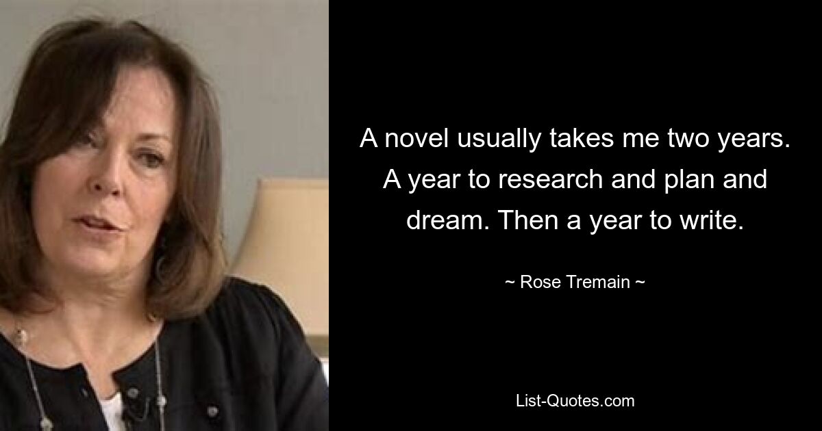 A novel usually takes me two years. A year to research and plan and dream. Then a year to write. — © Rose Tremain