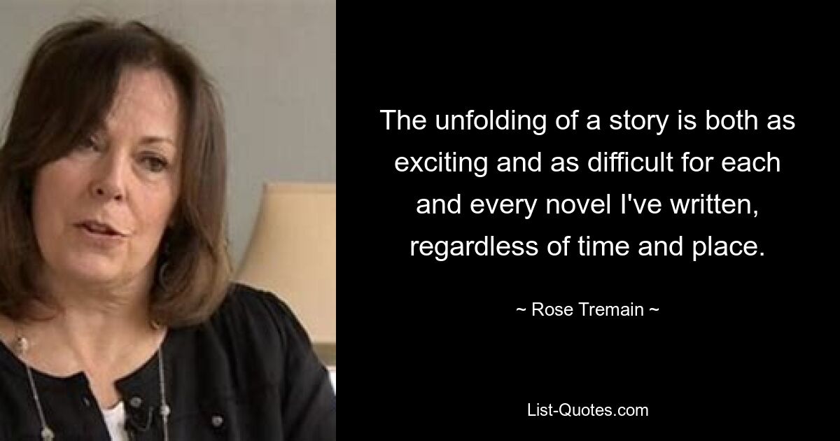 The unfolding of a story is both as exciting and as difficult for each and every novel I've written, regardless of time and place. — © Rose Tremain