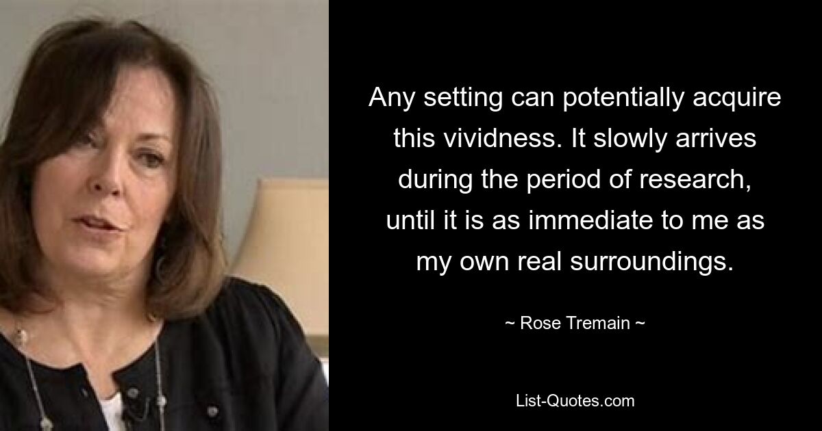 Any setting can potentially acquire this vividness. It slowly arrives during the period of research, until it is as immediate to me as my own real surroundings. — © Rose Tremain