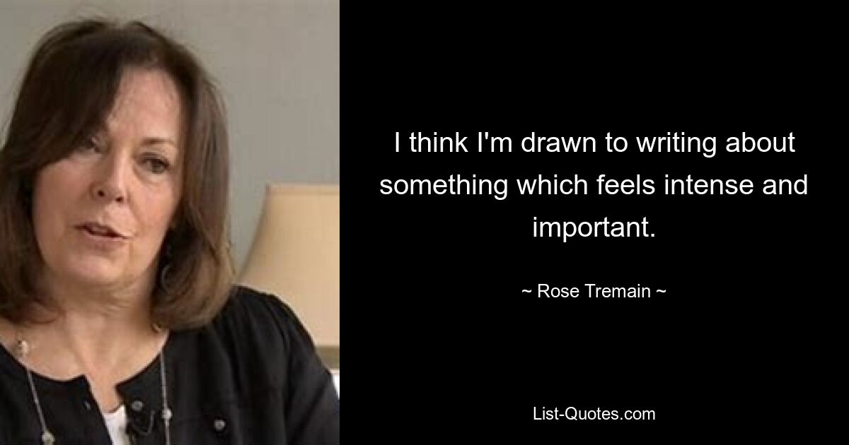 I think I'm drawn to writing about something which feels intense and important. — © Rose Tremain