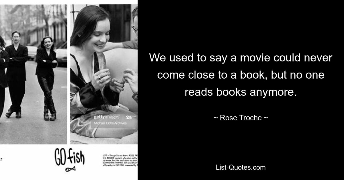 We used to say a movie could never come close to a book, but no one reads books anymore. — © Rose Troche