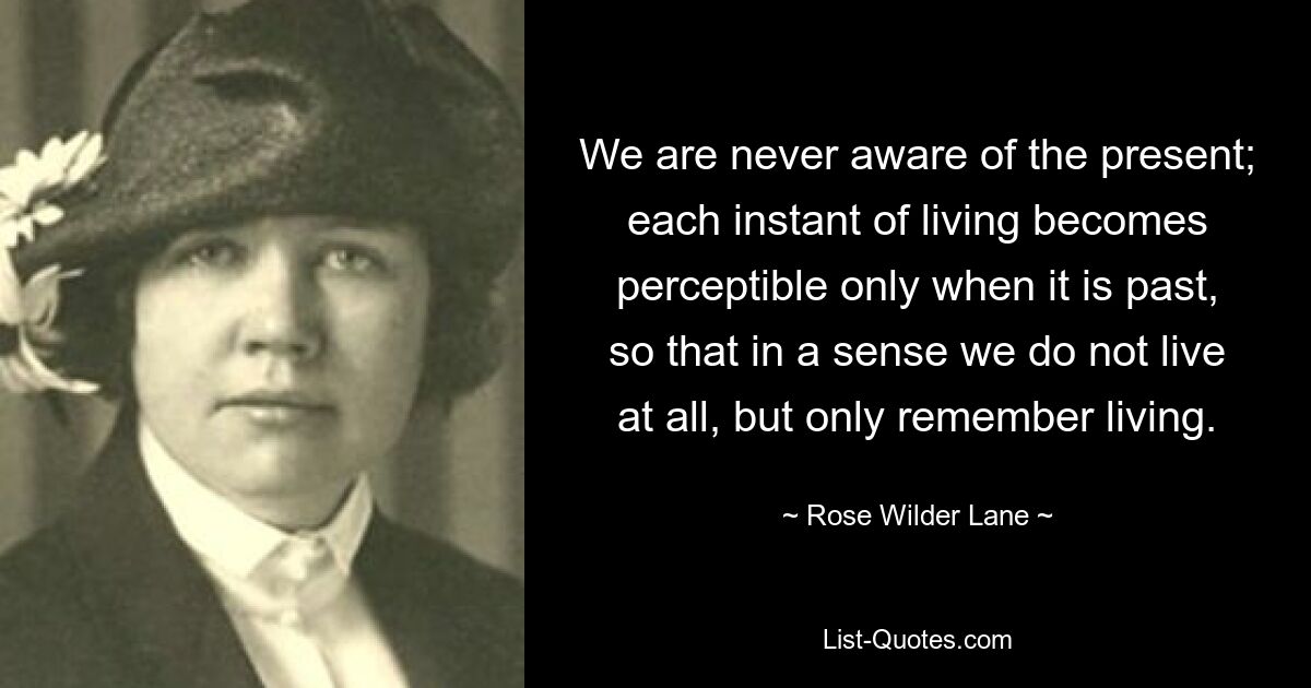 We are never aware of the present; each instant of living becomes perceptible only when it is past, so that in a sense we do not live at all, but only remember living. — © Rose Wilder Lane