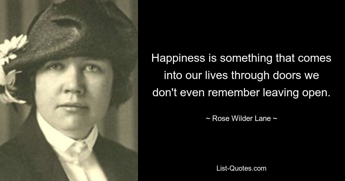 Happiness is something that comes into our lives through doors we don't even remember leaving open. — © Rose Wilder Lane