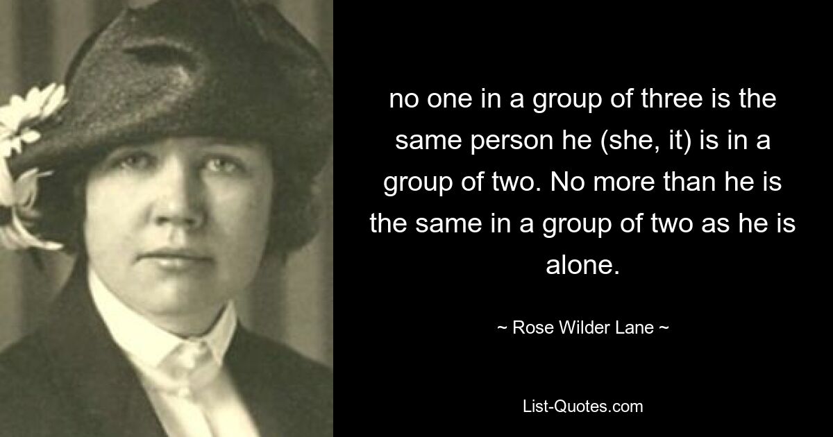 no one in a group of three is the same person he (she, it) is in a group of two. No more than he is the same in a group of two as he is alone. — © Rose Wilder Lane