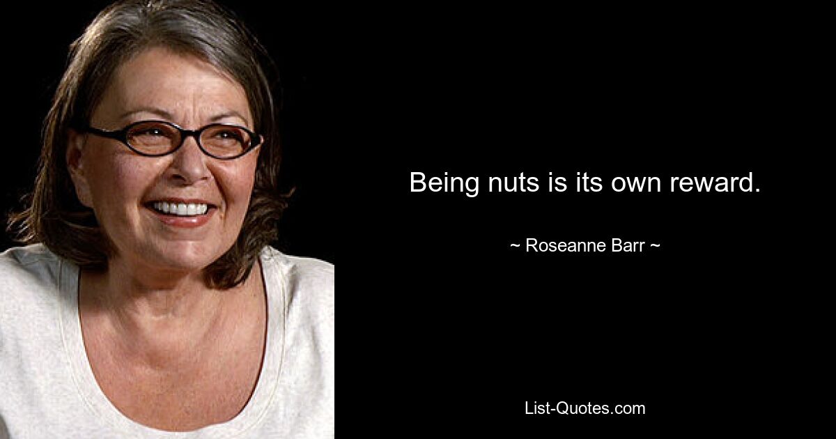 Being nuts is its own reward. — © Roseanne Barr