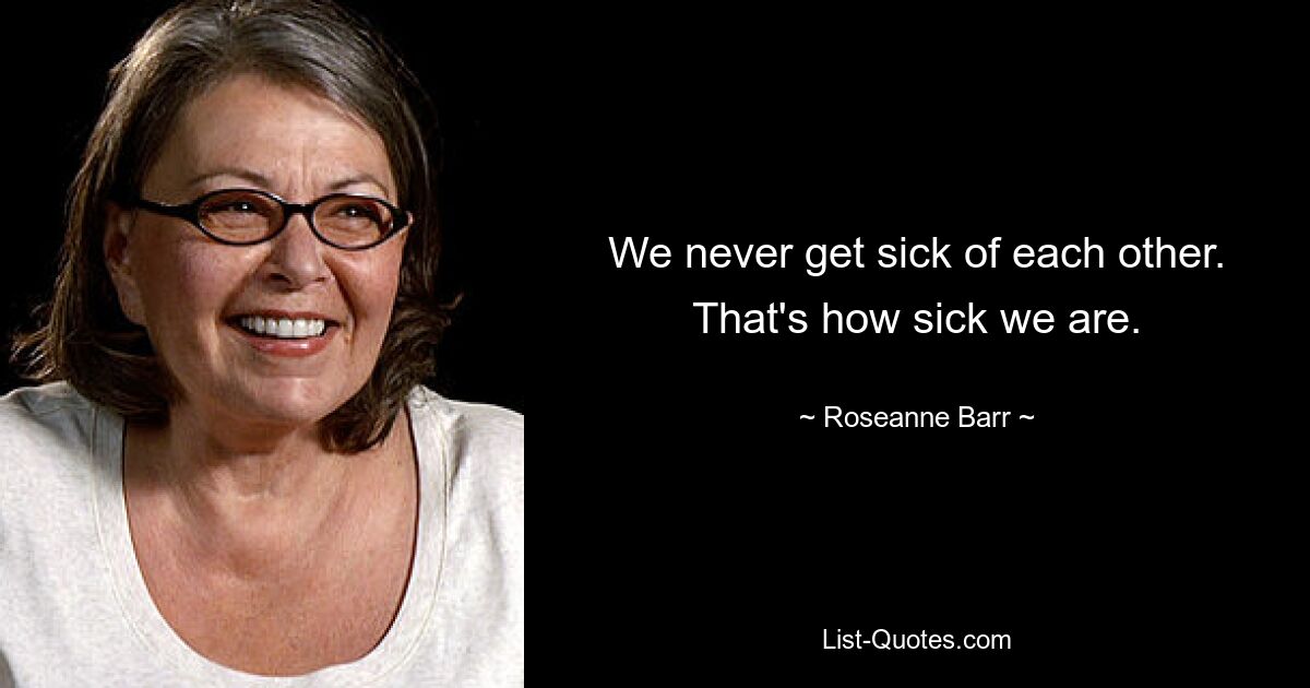 We never get sick of each other. That's how sick we are. — © Roseanne Barr