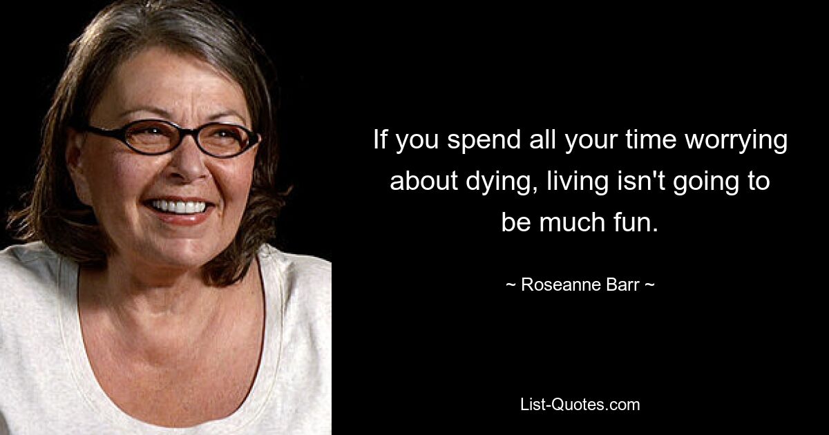 If you spend all your time worrying about dying, living isn't going to be much fun. — © Roseanne Barr