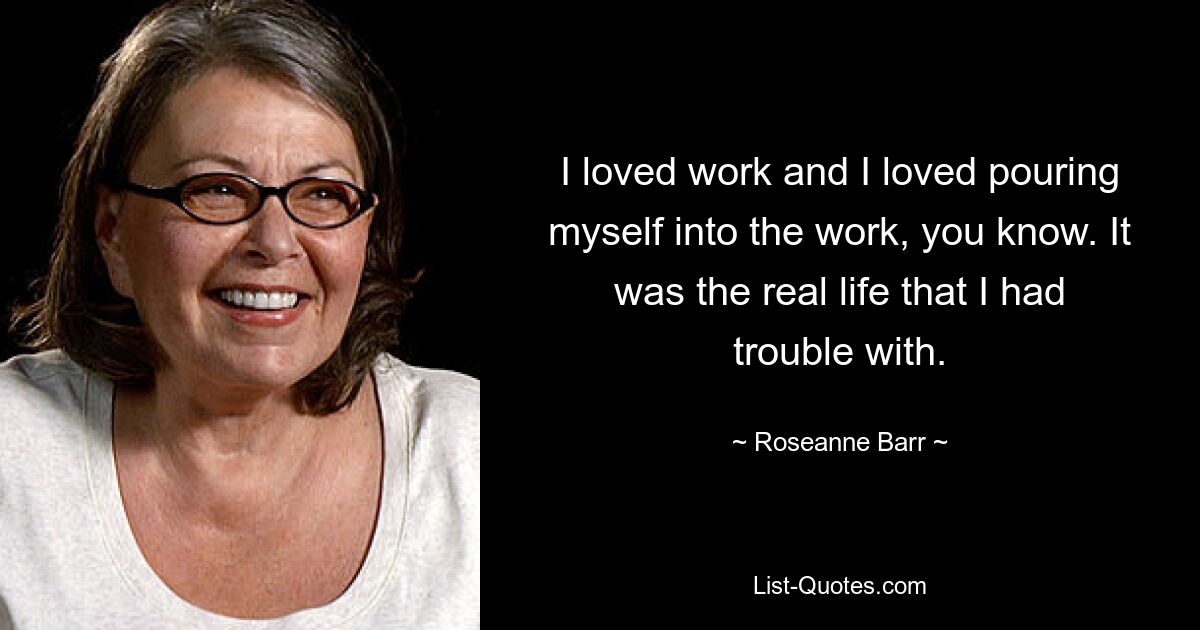 I loved work and I loved pouring myself into the work, you know. It was the real life that I had trouble with. — © Roseanne Barr