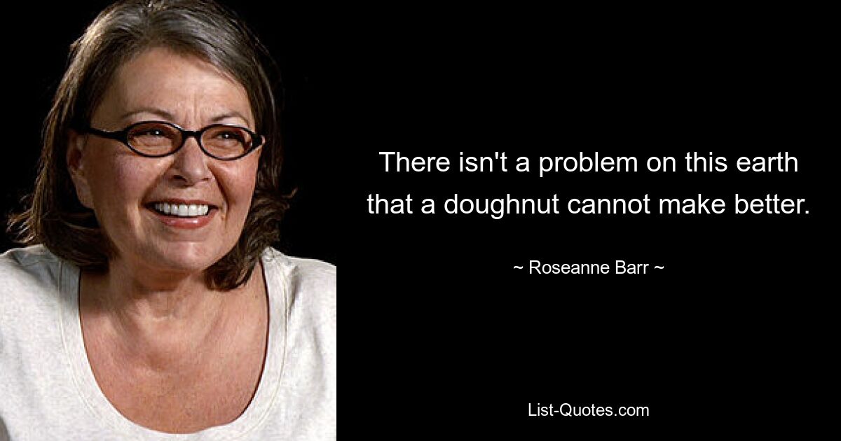 There isn't a problem on this earth that a doughnut cannot make better. — © Roseanne Barr