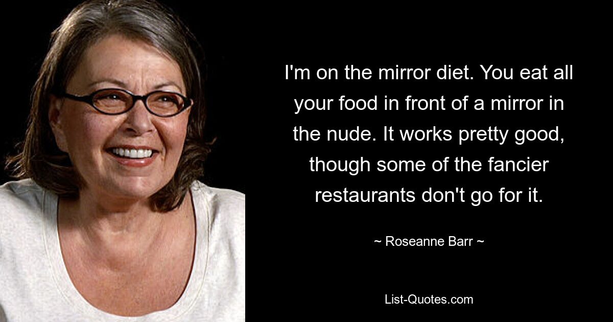 I'm on the mirror diet. You eat all your food in front of a mirror in the nude. It works pretty good, though some of the fancier restaurants don't go for it. — © Roseanne Barr