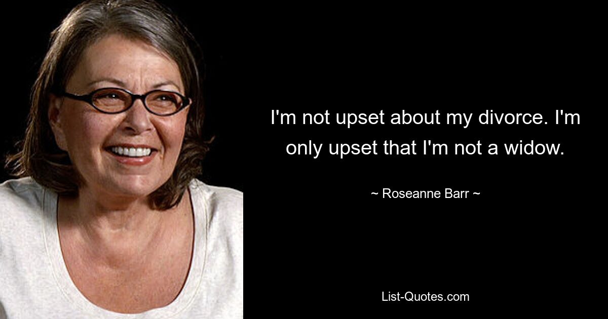 I'm not upset about my divorce. I'm only upset that I'm not a widow. — © Roseanne Barr